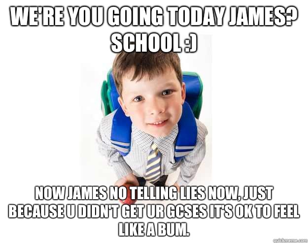We're you going today james? 
School :)  Now james no telling lies now, just because u didn't get ur GCSEs it's ok to feel like a bum.  Lying School Kid