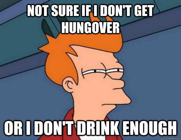 Not Sure if I don't get hungover Or I don't drink enough  NOT SURE IF IM HUNGRY or JUST BORED