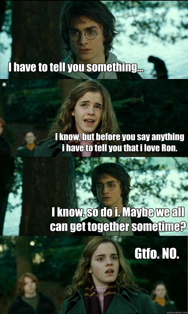 I have to tell you something... I know, but before you say anything i have to tell you that i love Ron. I know, so do i. Maybe we all can get together sometime? Gtfo. NO. - I have to tell you something... I know, but before you say anything i have to tell you that i love Ron. I know, so do i. Maybe we all can get together sometime? Gtfo. NO.  Horny Harry