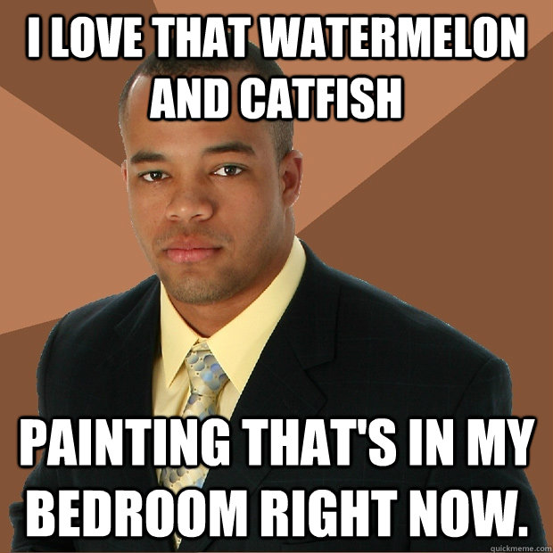 I love that watermelon and catfish painting that's in my bedroom right now.  Successful Black Man