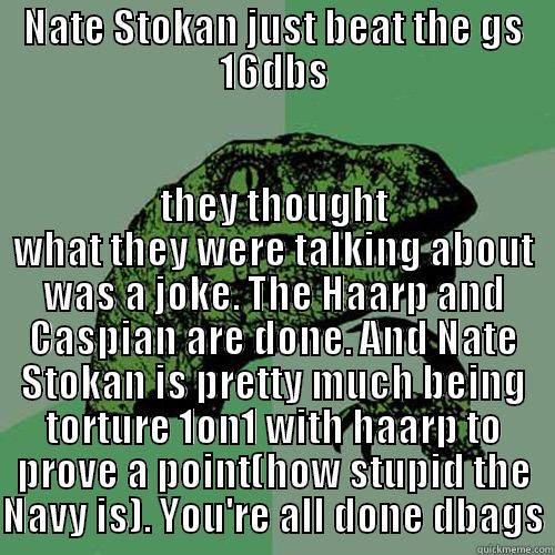 NATE STOKAN JUST BEAT THE GS 16DBS THEY THOUGHT WHAT THEY WERE TALKING ABOUT WAS A JOKE. THE HAARP AND CASPIAN ARE DONE. AND NATE STOKAN IS PRETTY MUCH BEING TORTURE 1ON1 WITH HAARP TO PROVE A POINT(HOW STUPID THE NAVY IS). YOU'RE ALL DONE DBAGS Philosoraptor