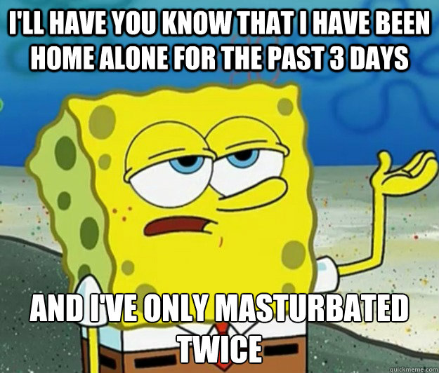 I'll have you know that I have been home alone for the past 3 days And I've only masturbated twice - I'll have you know that I have been home alone for the past 3 days And I've only masturbated twice  Tough Spongebob