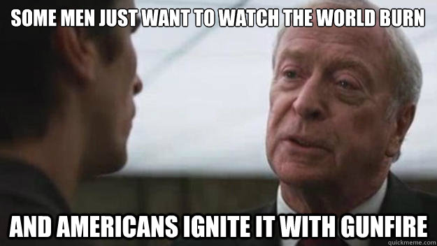 Some men just want to watch the world burn And americans ignite it with gunfire  Some men just want to watch the world burn