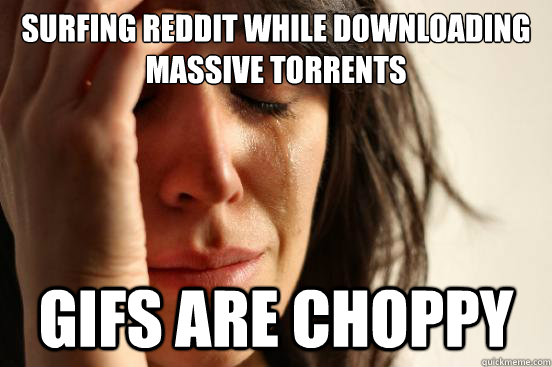 Surfing Reddit while downloading massive torrents gifs are choppy - Surfing Reddit while downloading massive torrents gifs are choppy  First World Problems