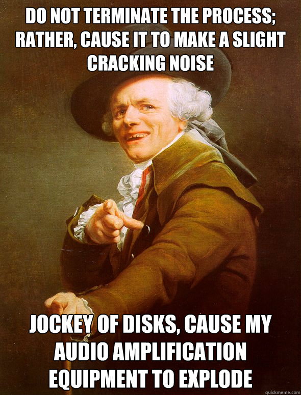 Do not terminate the process; rather, cause it to make a slight cracking noise Jockey of disks, cause my audio amplification equipment to explode  Joseph Ducreux