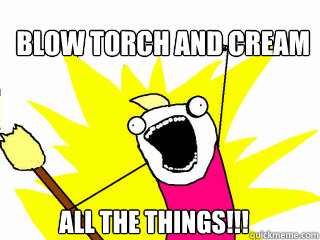 BLOW TORCH AND CREAM ALL THE THINGS!!!  All The Things