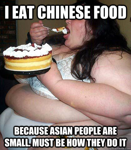 I eat chinese food because asian people are small. must be how they do it  fat woman who thinks shes sexy