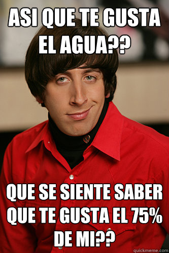 asi que te gusta el agua??




 que se siente saber que te gusta el 75% de mi??
  Howard Wolowitz