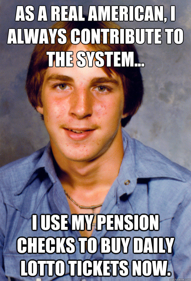 As a real American, I always contribute to the system... I use my pension checks to buy daily lotto tickets now.   Old Economy Steven