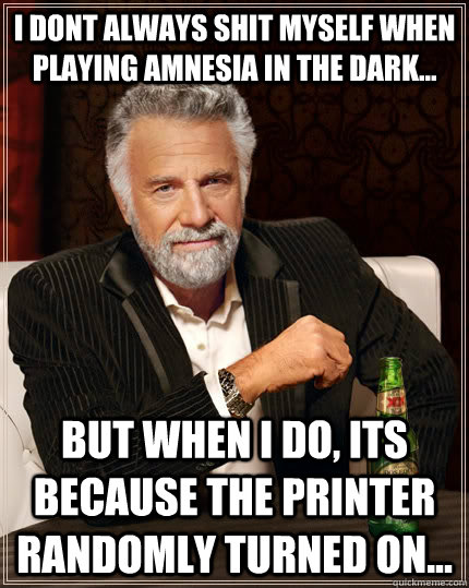 I dont Always shit myself when playing Amnesia in the dark... but when I do, its because the printer randomly turned on...  The Most Interesting Man In The World