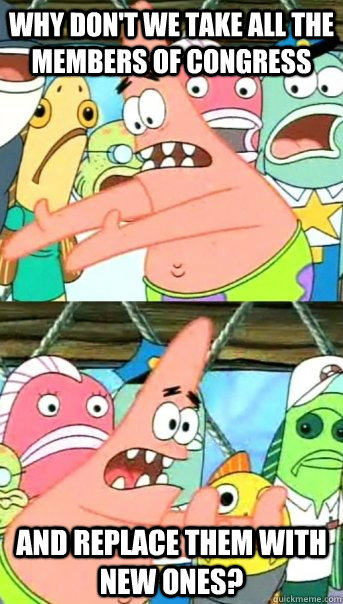 Why don't we take all the members of congress and replace them with new ones?  Push it somewhere else Patrick