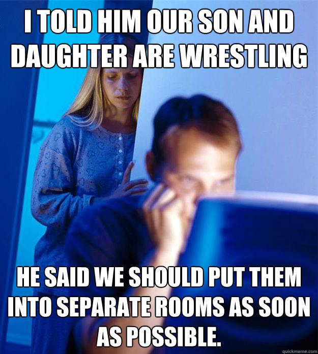 I told him our son and daughter are wrestling he said we should put them into separate rooms as soon as possible.  Redditors Wife