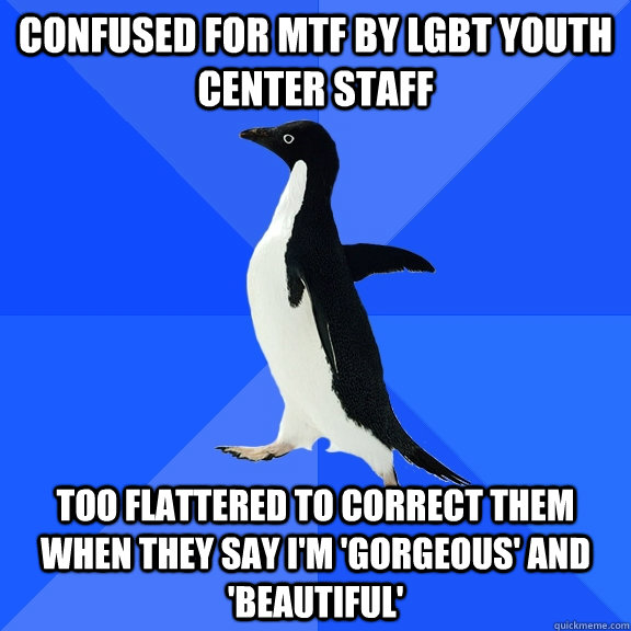 confused for MTF by lgbt youth center staff too flattered to correct them when they say I'm 'gorgeous' and 'beautiful'  Socially Awkward Penguin