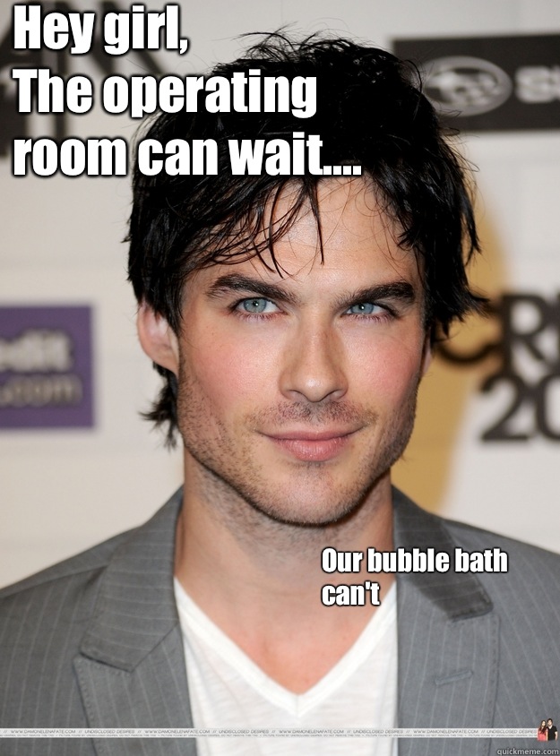 Hey girl,
     The operating room can wait....          Our bubble bath can't
    - Hey girl,
     The operating room can wait....          Our bubble bath can't
     ian somerhalder