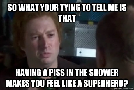 So what your tying to tell me is that having a piss in the shower makes you feel like a superhero?  Quizzical Mitchell