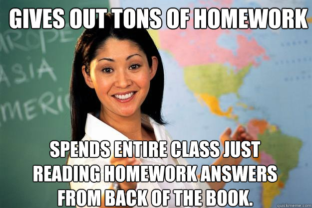 gives out tons of homework spends entire class just reading homework answers from back of the book.  Unhelpful High School Teacher