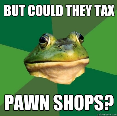BUT COULD THEY TAX pawn shops?  Foul Bachelor Frog