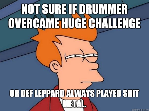 NOT SURE IF DRUMMER OVERCAME HUGE CHALLENGE OR DEF LEPPARD ALWAYS PLAYED SHIT METAL.  Futurama Fry