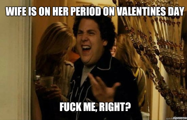 Wife is on her period on Valentines day FUCK ME, RIGHT?  fuck me right