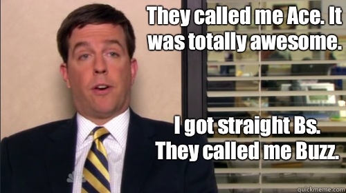 They called me Ace. It was totally awesome.  I got straight Bs. They called me Buzz. 
 - They called me Ace. It was totally awesome.  I got straight Bs. They called me Buzz. 
  Andy bernard