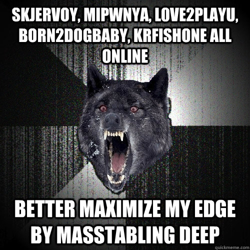 Skjervoy, MiPwnYa, L0ve2playU, Born2DogBaby, KRFishOne all online better maximize my edge by masstabling deep  Insanity Wolf