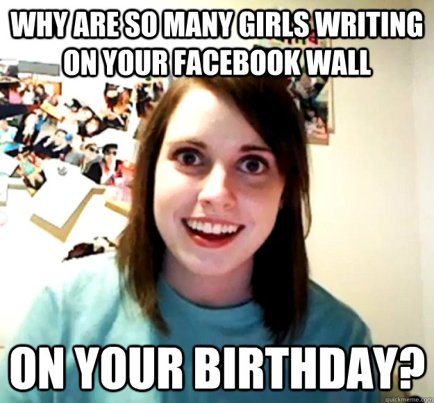 Why are so many girls writing on your facebook wall on your birthday?  Overly Attached Girlfriend