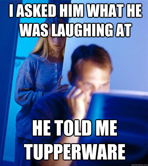 I asked him what he was laughing at he told me Tupperware   Redditors Wife