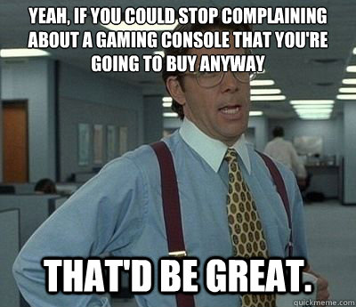 yeah, if you could stop complaining about a gaming console that you're going to buy anyway That'd be great. - yeah, if you could stop complaining about a gaming console that you're going to buy anyway That'd be great.  Bill lumberg