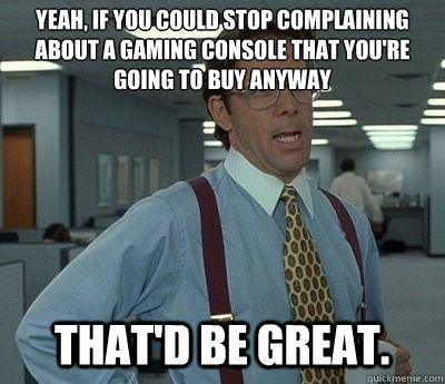 yeah, if you could stop complaining about a gaming console that you're going to buy anyway That'd be great.  Bill lumberg