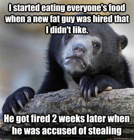 I started eating everyone's food when a new fat guy was hired that I didn't like. He got fired 2 weeks later when he was accused of stealing  Confession Bear
