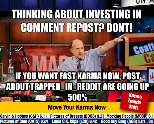 Thinking about investing in comment repost? DONT!
 If you want fast karma now, post about Trapped_in_Reddit are going up 500%  Mad Karma with Jim Cramer