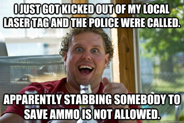 I just got kicked out of my local Laser Tag and the police were called.  Apparently stabbing somebody to save ammo is not allowed. - I just got kicked out of my local Laser Tag and the police were called.  Apparently stabbing somebody to save ammo is not allowed.  Misc