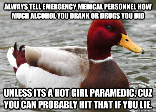 Always tell emergency medical personnel how much alcohol you drank or drugs you did Unless its a hot girl paramedic, cuz you can probably hit that if you lie.  Malicious Advice Mallard