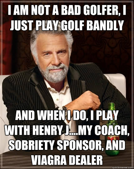 I am not a bad golfer, i just play golf Bandly And when i do, i play with Henry J....My coach, sobriety sponsor, and Viagra Dealer   The Most Interesting Man In The World