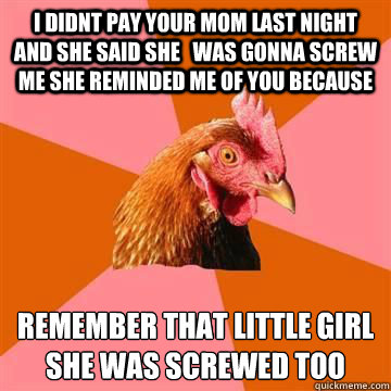 i didnt pay your mom last night and she said she   was gonna screw me she reminded me of you because remember that little girl she was screwed too - i didnt pay your mom last night and she said she   was gonna screw me she reminded me of you because remember that little girl she was screwed too  Anti-Joke Chicken