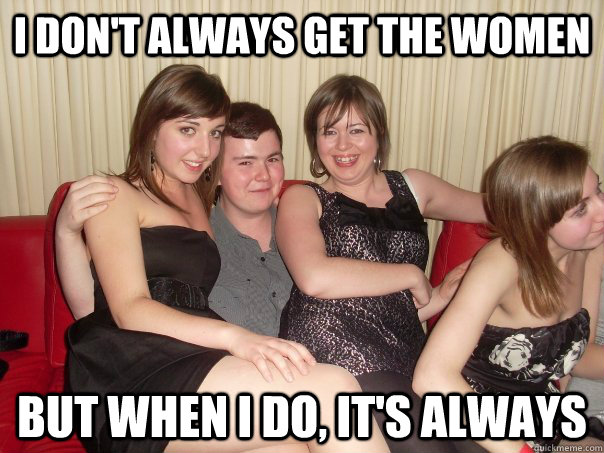 I don't always get the women But when I do, it's always  