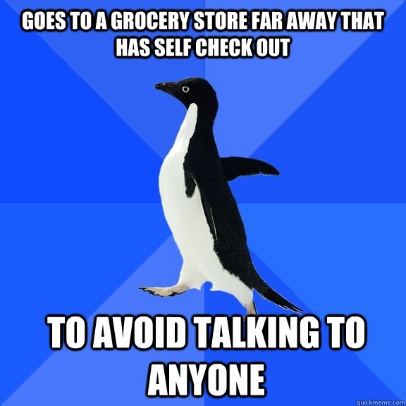 Goes to a grocery store far away that has self check out to avoid talking to anyone  Socially Awkward Penguin