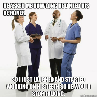 He asked me how long he'd need his retainer. So I just laughed and started working on his teeth so he would stop talking.  Douchebag Dentists