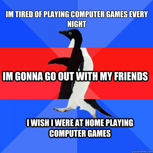 IM TIRED OF PLAYING COMPUTER GAMES EVERY NIGHT IM GONNA GO OUT WITH MY FRIENDS I WISH I WERE AT HOME PLAYING COMPUTER GAMES  Socially Awkward Awesome Awkward Penguin