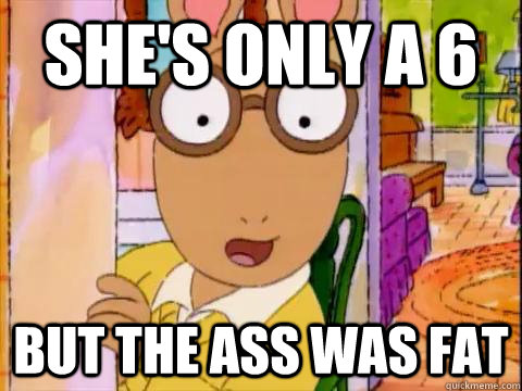 she's only a 6 but the ass was fat  Arthur Sees A Fat Ass