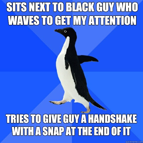 Sits next to black guy who waves to get my attention Tries to give guy a handshake with a snap at the end of it  Socially Awkward Penguin