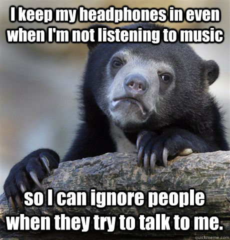 I keep my headphones in even when I'm not listening to music so I can ignore people when they try to talk to me. - I keep my headphones in even when I'm not listening to music so I can ignore people when they try to talk to me.  Confession Bear