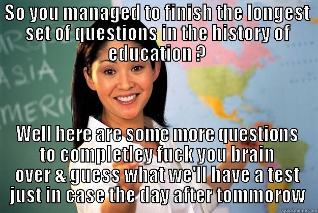 SO YOU MANAGED TO FINISH THE LONGEST SET OF QUESTIONS IN THE HISTORY OF EDUCATION ? WELL HERE ARE SOME MORE QUESTIONS TO COMPLETLEY FUCK YOU BRAIN OVER & GUESS WHAT WE'LL HAVE A TEST JUST IN CASE THE DAY AFTER TOMMOROW Unhelpful High School Teacher