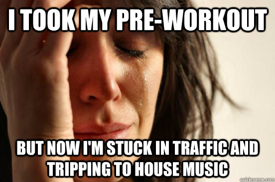 I took my pre-workout But now i'm stuck in traffic and tripping to house music  First World Problems