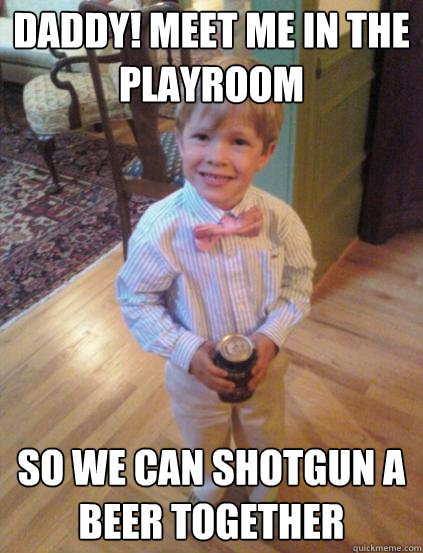 Daddy! meet me in the playroom So we can shotgun a beer together  