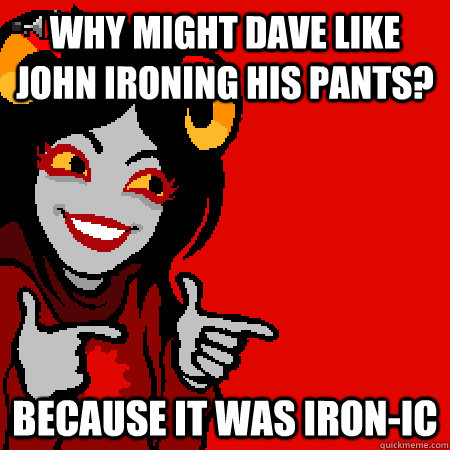 Why might dave like john ironing his pants? because it was iron-ic  Bad Joke Aradia