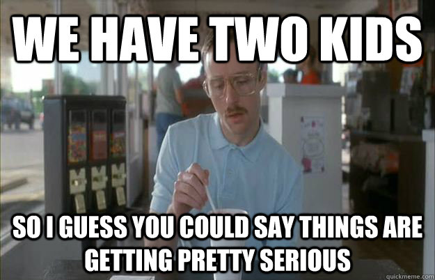 we have two kids So i guess you could say things are getting pretty serious  Gettin Pretty Serious