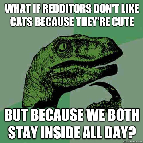 What if redditors don't like cats because they're cute But because we both stay inside all day?  Philosoraptor