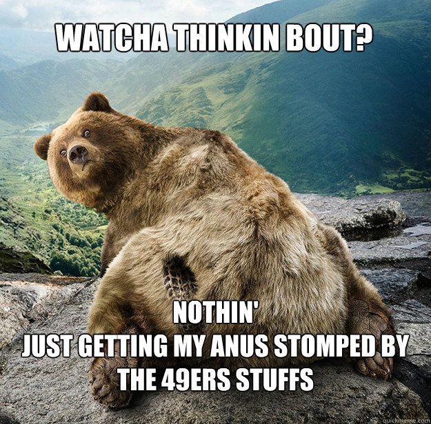 Watcha thinkin bout? Nothin'
Just getting my anus stomped by the 49ers stuffs - Watcha thinkin bout? Nothin'
Just getting my anus stomped by the 49ers stuffs  Angry Bear