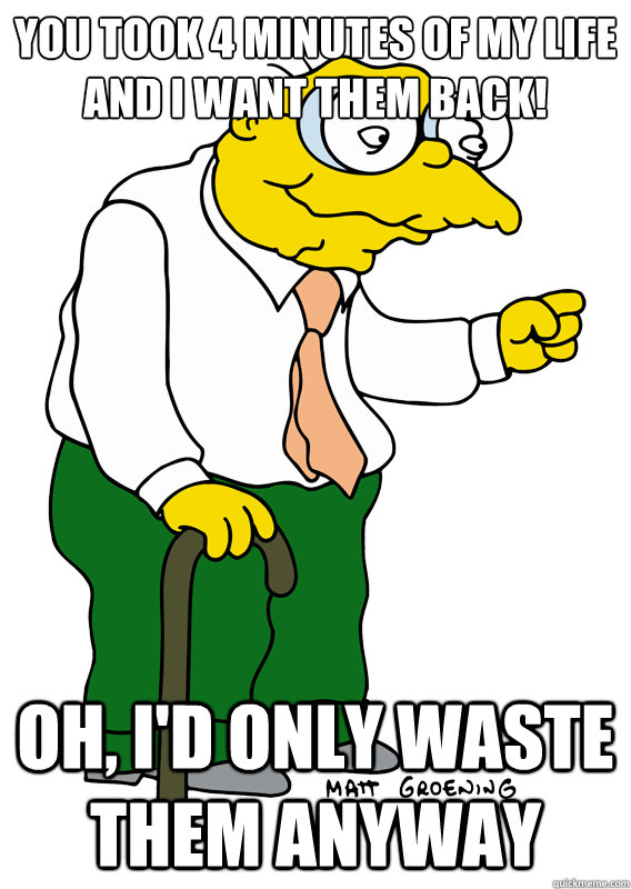 You took 4 minutes of my life and I want them back! Oh, I'd only waste them anyway  